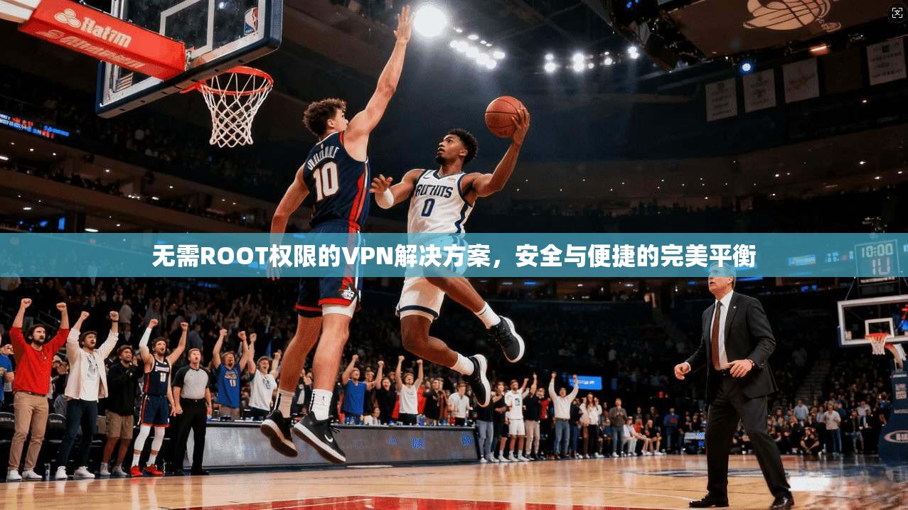 无需ROOT权限的VPN解决方案，安全与便捷的完美平衡