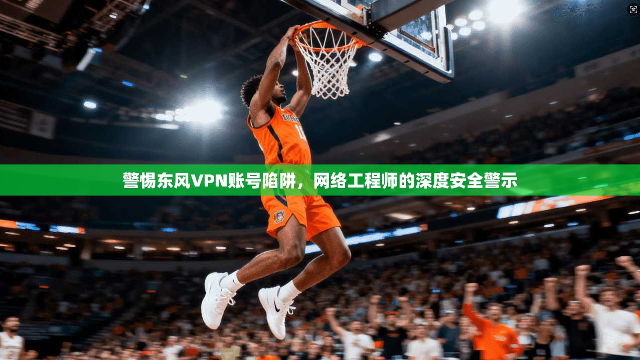 警惕东风VPN账号陷阱，网络工程师的深度安全警示