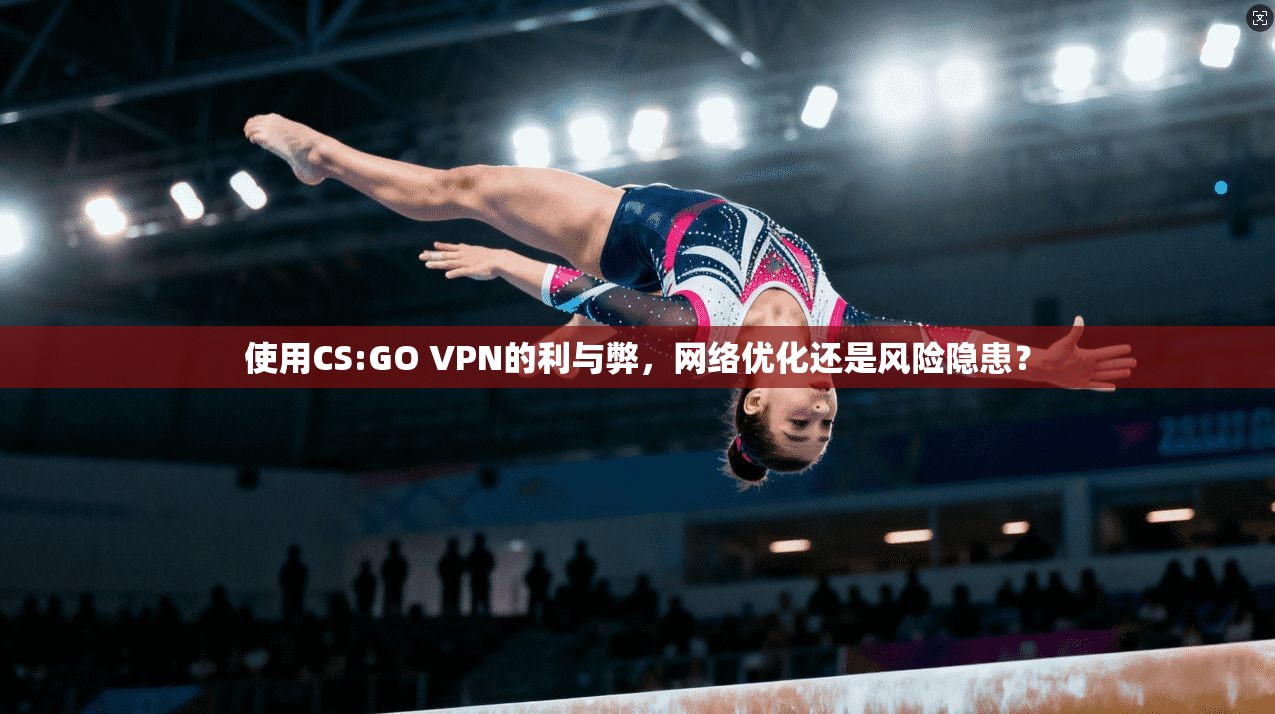 使用CS:GO VPN的利与弊，网络优化还是风险隐患？