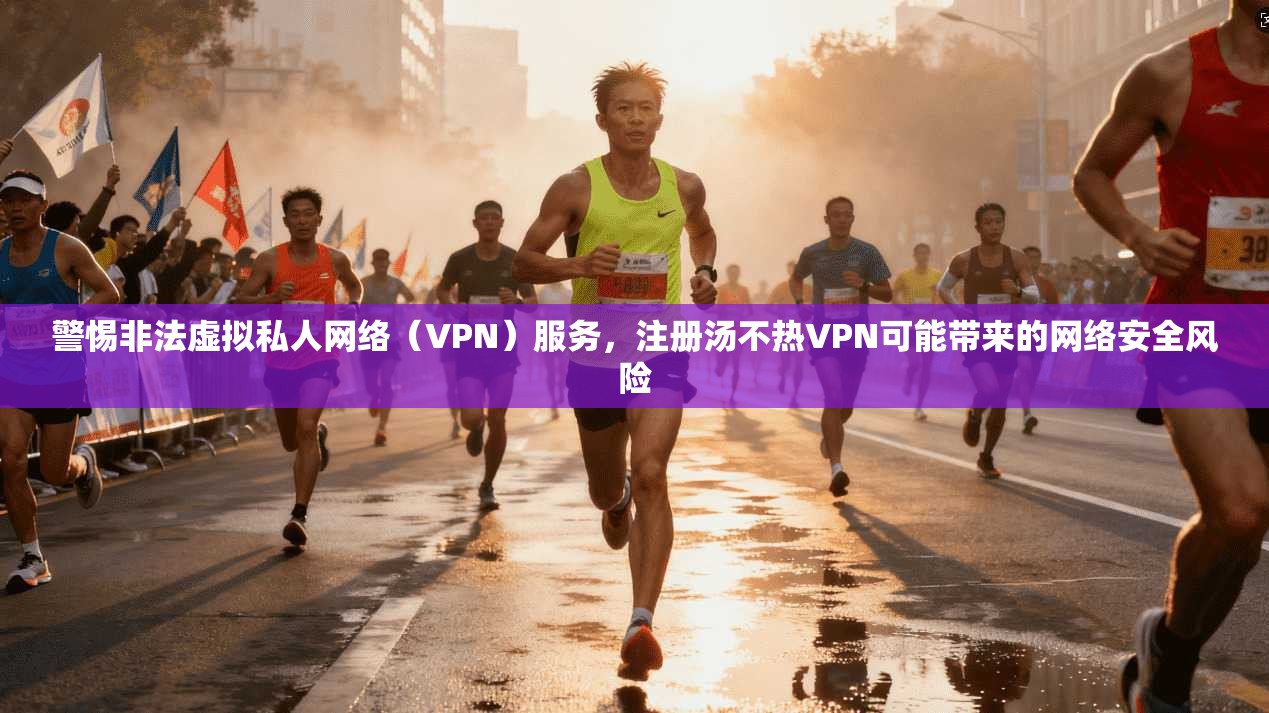 警惕非法虚拟私人网络（VPN）服务，注册汤不热VPN可能带来的网络安全风险