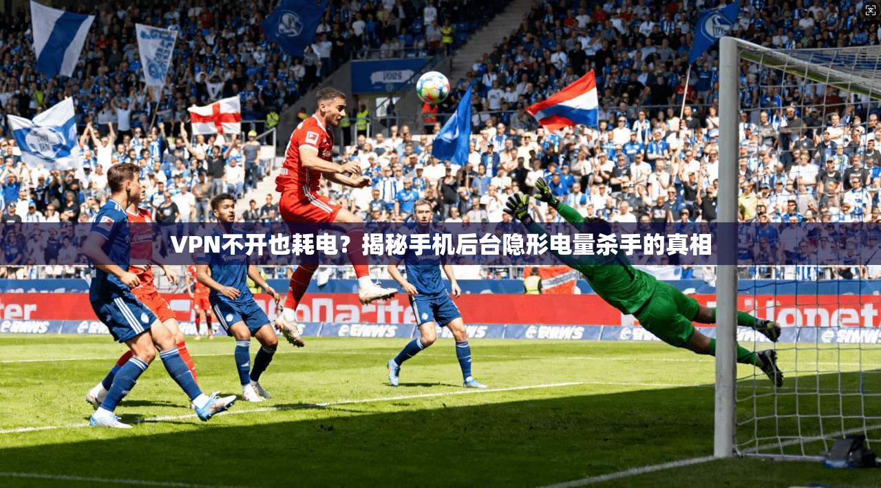 VPN不开也耗电？揭秘手机后台隐形电量杀手的真相