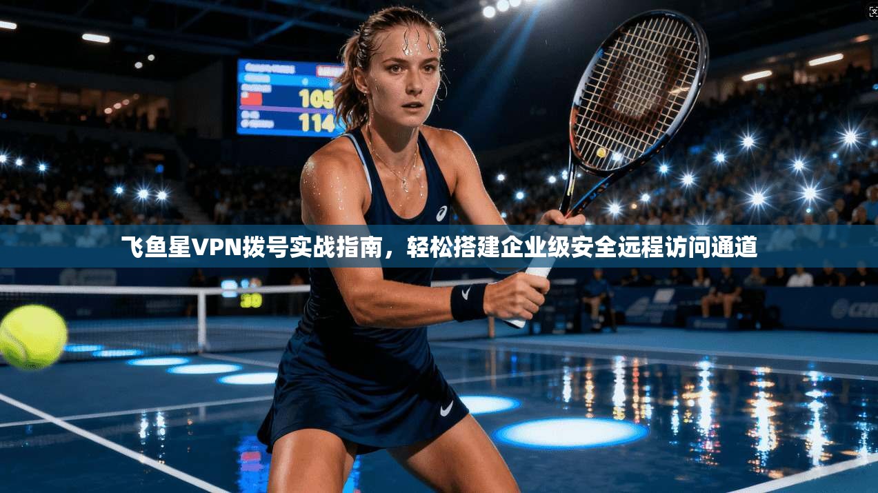 飞鱼星VPN拨号实战指南，轻松搭建企业级安全远程访问通道