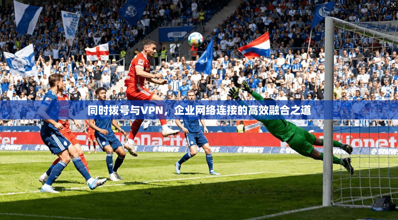 同时拨号与VPN，企业网络连接的高效融合之道