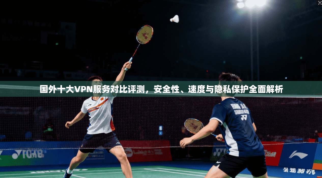 国外十大VPN服务对比评测，安全性、速度与隐私保护全面解析