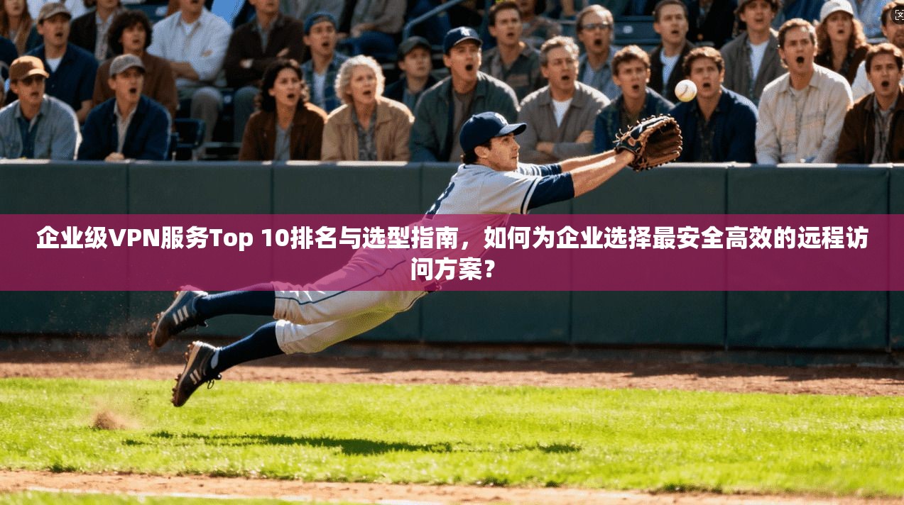 企业级VPN服务Top 10排名与选型指南，如何为企业选择最安全高效的远程访问方案？