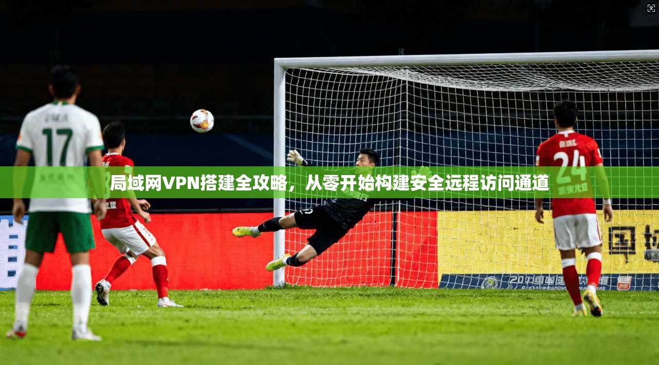 局域网VPN搭建全攻略，从零开始构建安全远程访问通道