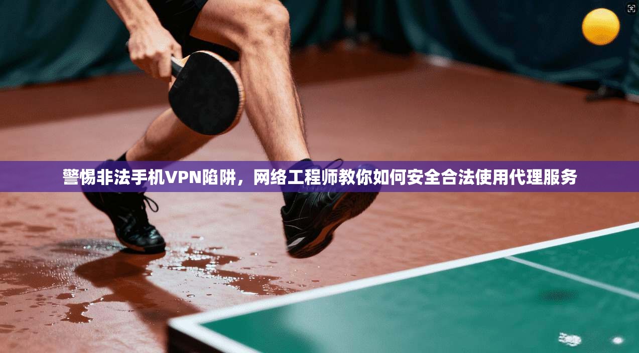 警惕非法手机VPN陷阱，网络工程师教你如何安全合法使用代理服务