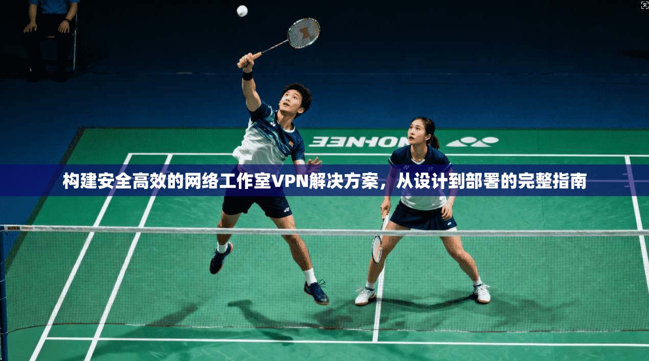 构建安全高效的网络工作室VPN解决方案，从设计到部署的完整指南