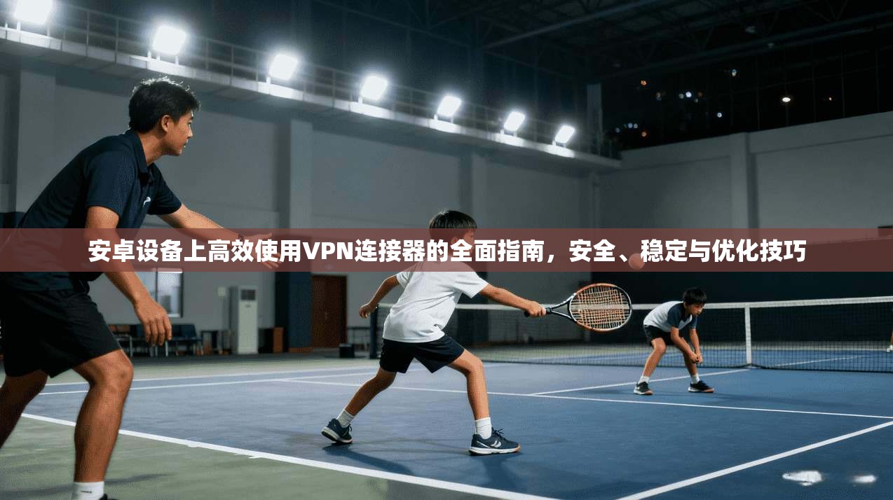 安卓设备上高效使用VPN连接器的全面指南，安全、稳定与优化技巧