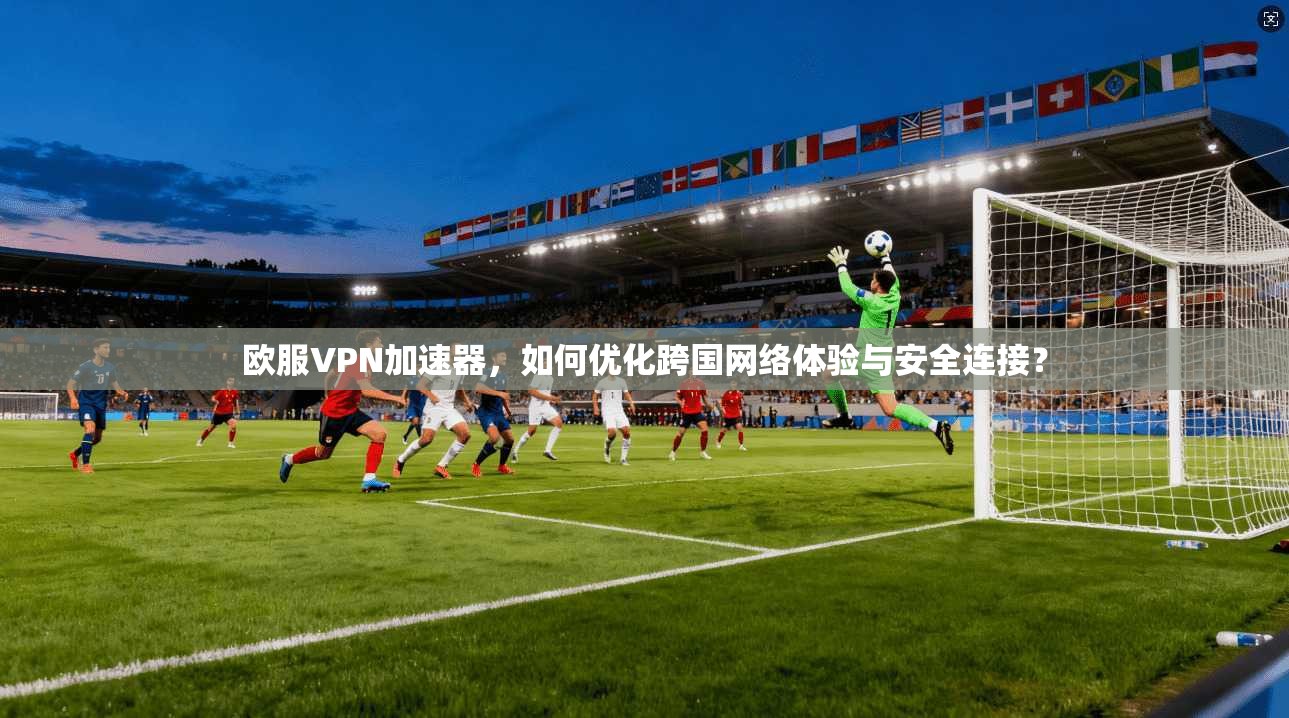 欧服VPN加速器，如何优化跨国网络体验与安全连接？