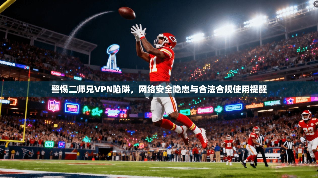 警惕二师兄VPN陷阱，网络安全隐患与合法合规使用提醒