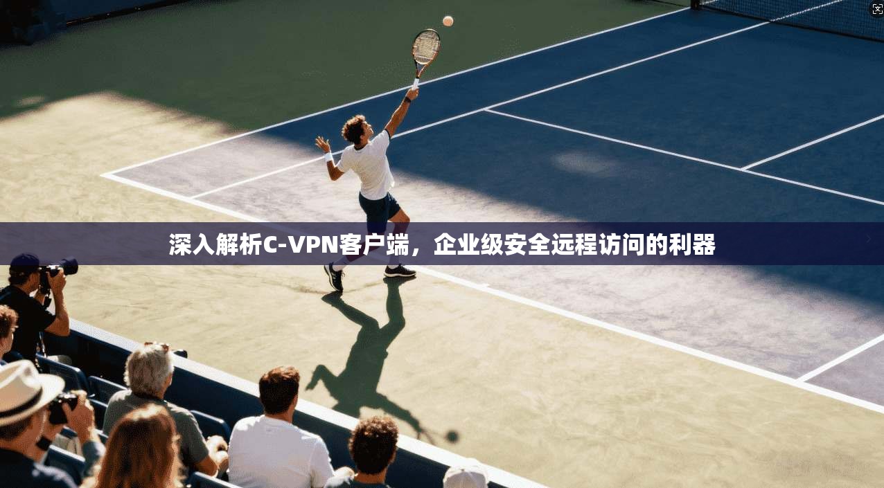 深入解析C-VPN客户端，企业级安全远程访问的利器