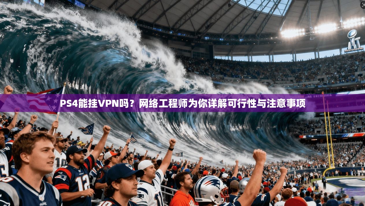 PS4能挂VPN吗？网络工程师为你详解可行性与注意事项