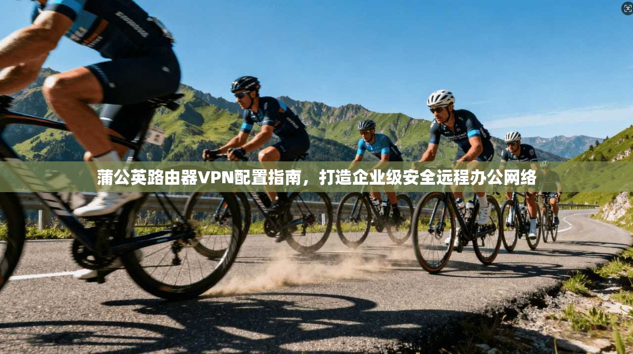 蒲公英路由器VPN配置指南，打造企业级安全远程办公网络