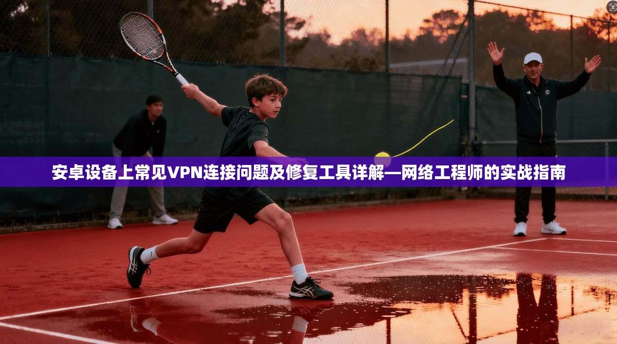 安卓设备上常见VPN连接问题及修复工具详解—网络工程师的实战指南