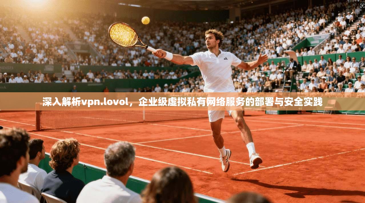深入解析vpn.lovol，企业级虚拟私有网络服务的部署与安全实践