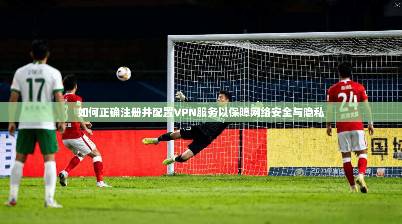 如何正确注册并配置VPN服务以保障网络安全与隐私
