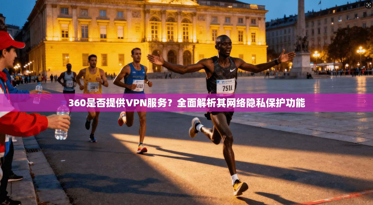 360是否提供VPN服务？全面解析其网络隐私保护功能
