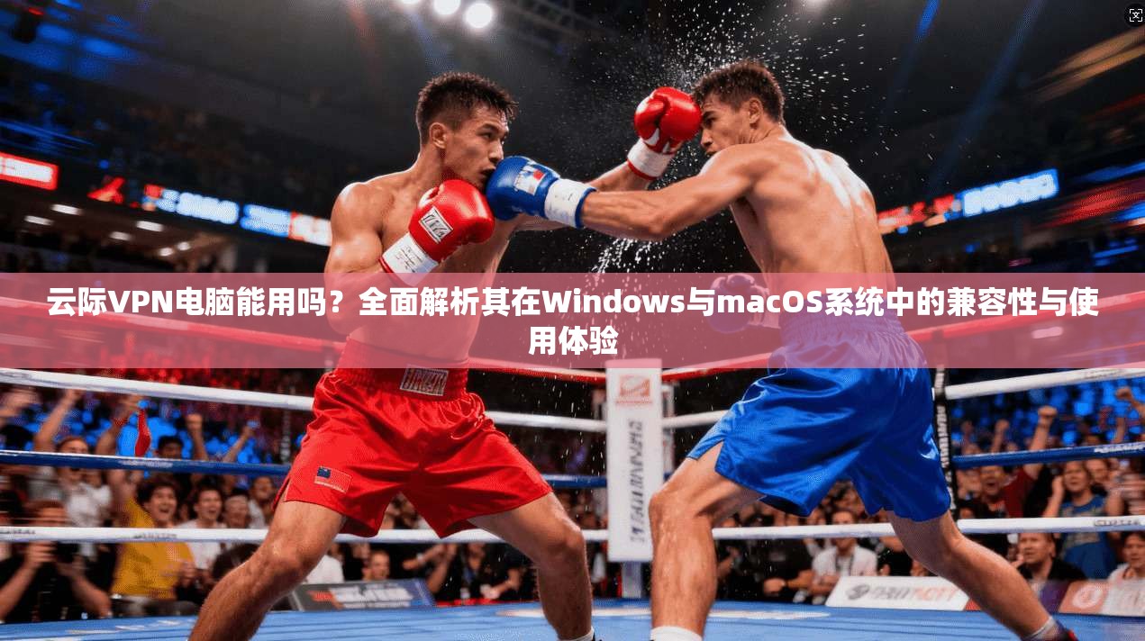 云际VPN电脑能用吗？全面解析其在Windows与macOS系统中的兼容性与使用体验