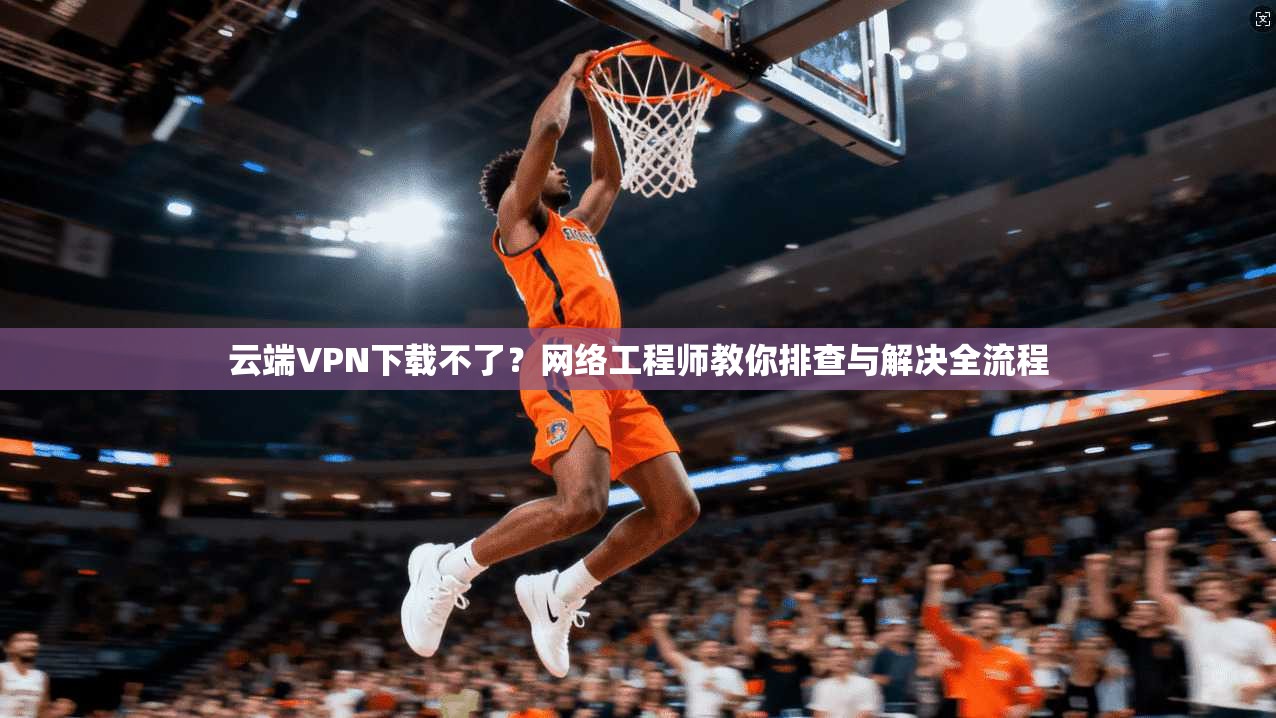 云端VPN下载不了？网络工程师教你排查与解决全流程