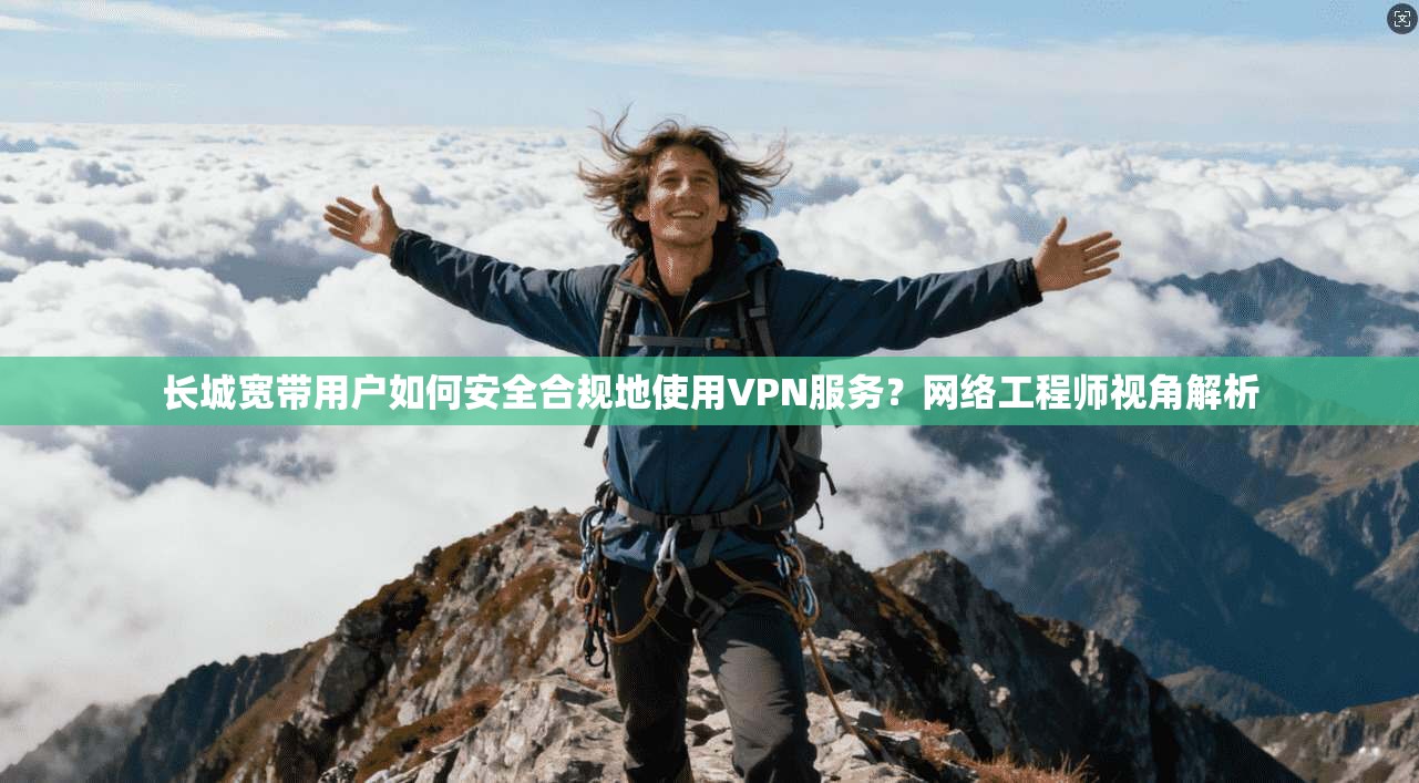 长城宽带用户如何安全合规地使用VPN服务？网络工程师视角解析