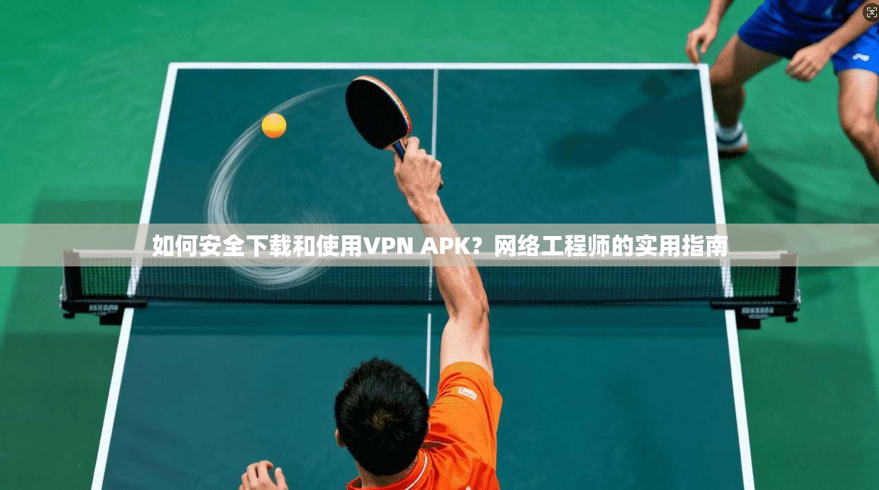 如何安全下载和使用VPN APK？网络工程师的实用指南