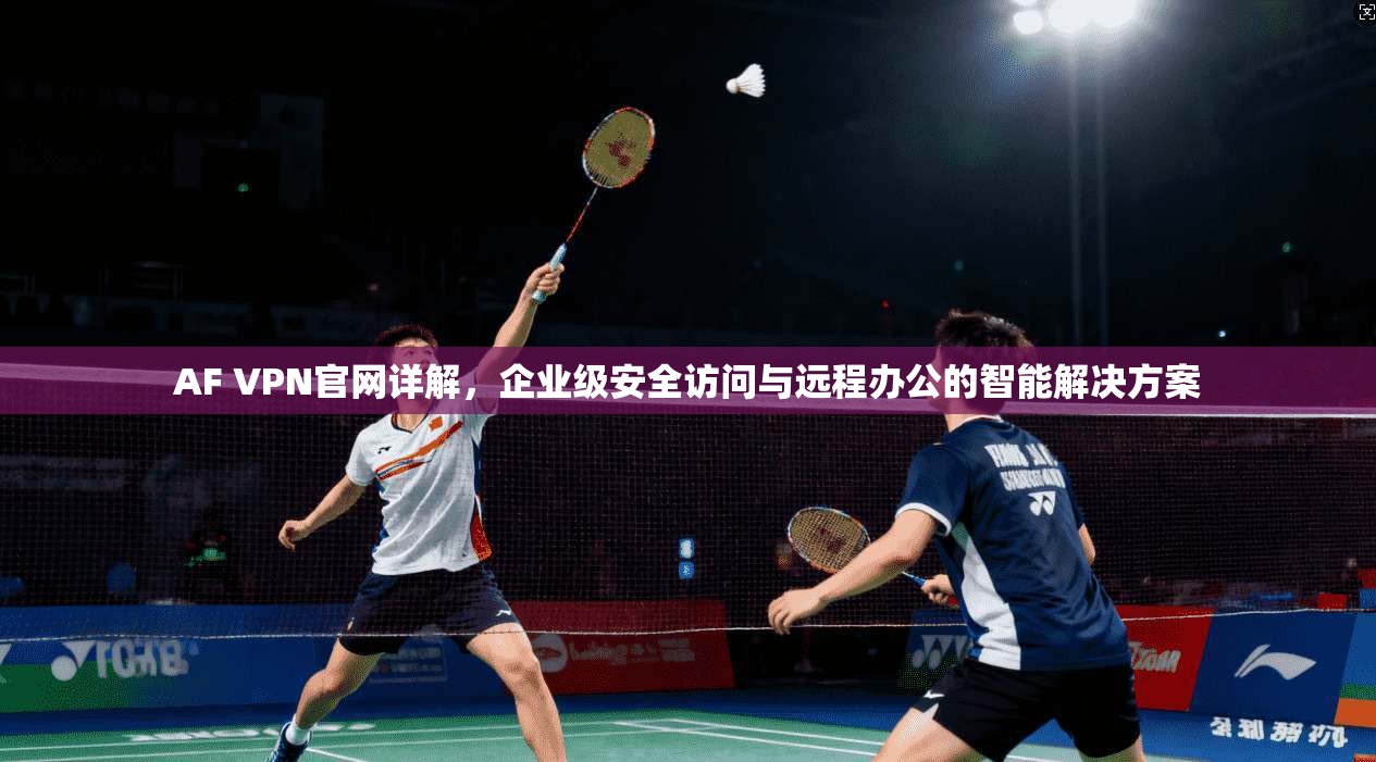 AF VPN官网详解，企业级安全访问与远程办公的智能解决方案