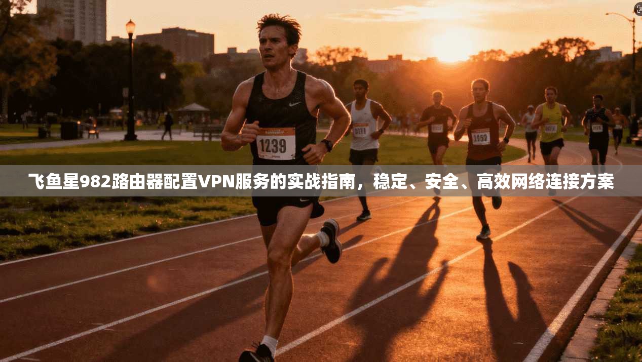 飞鱼星982路由器配置VPN服务的实战指南，稳定、安全、高效网络连接方案