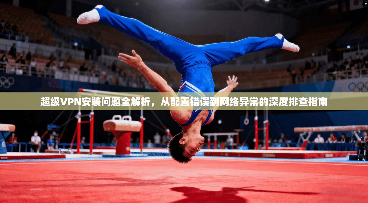 超级VPN安装问题全解析，从配置错误到网络异常的深度排查指南