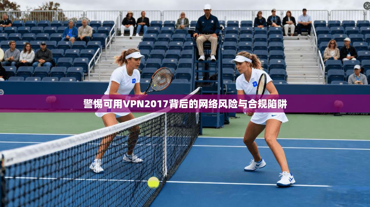 警惕可用VPN2017背后的网络风险与合规陷阱