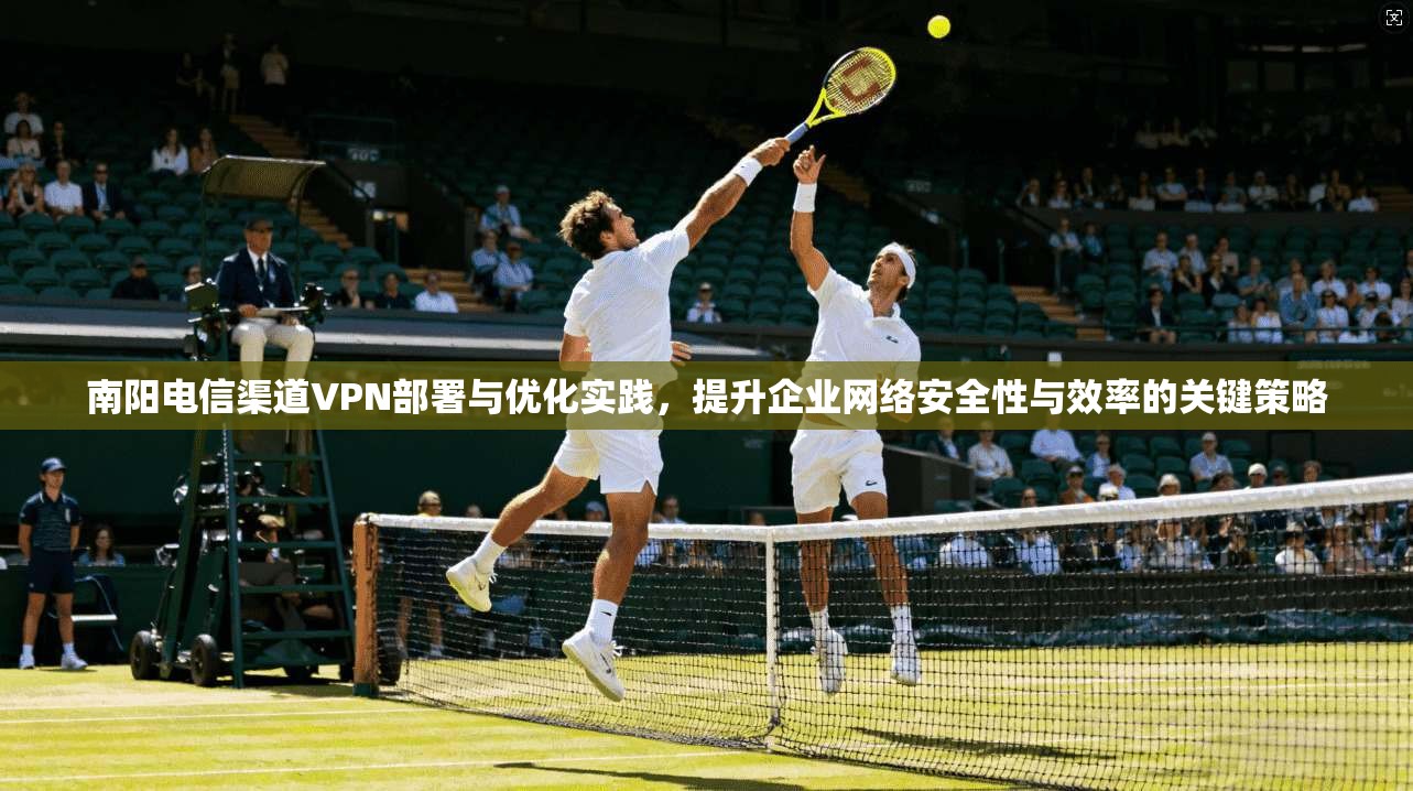 南阳电信渠道VPN部署与优化实践，提升企业网络安全性与效率的关键策略