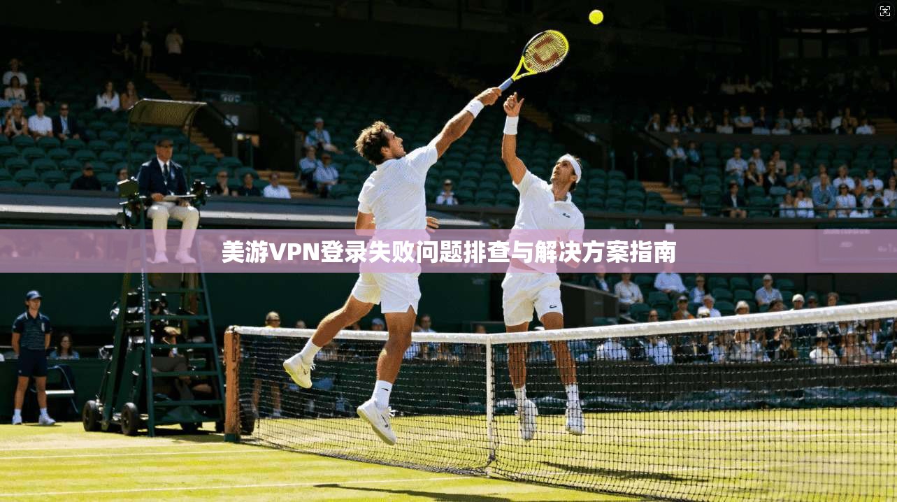 美游VPN登录失败问题排查与解决方案指南