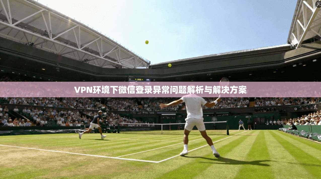 VPN环境下微信登录异常问题解析与解决方案