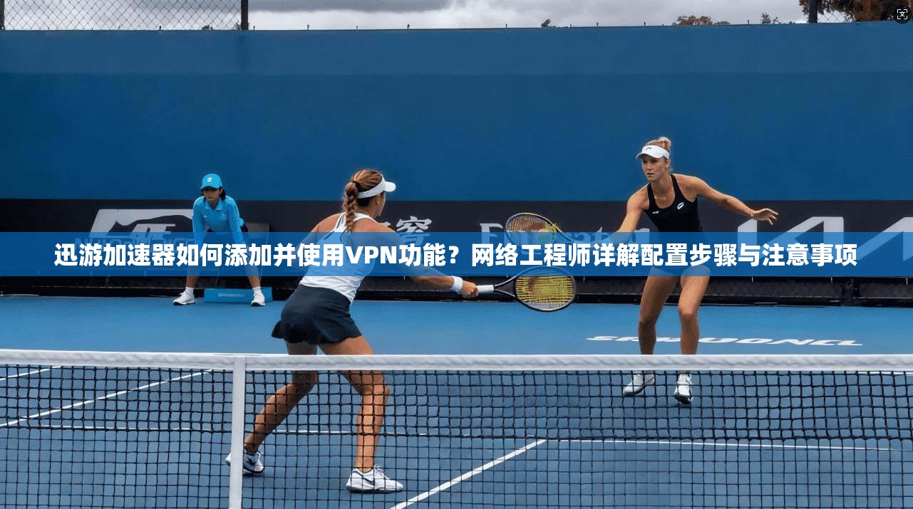 迅游加速器如何添加并使用VPN功能？网络工程师详解配置步骤与注意事项
