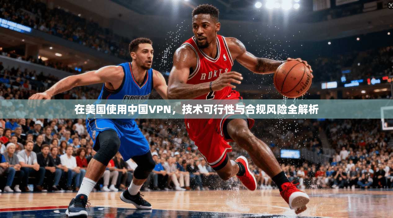 在美国使用中国VPN，技术可行性与合规风险全解析