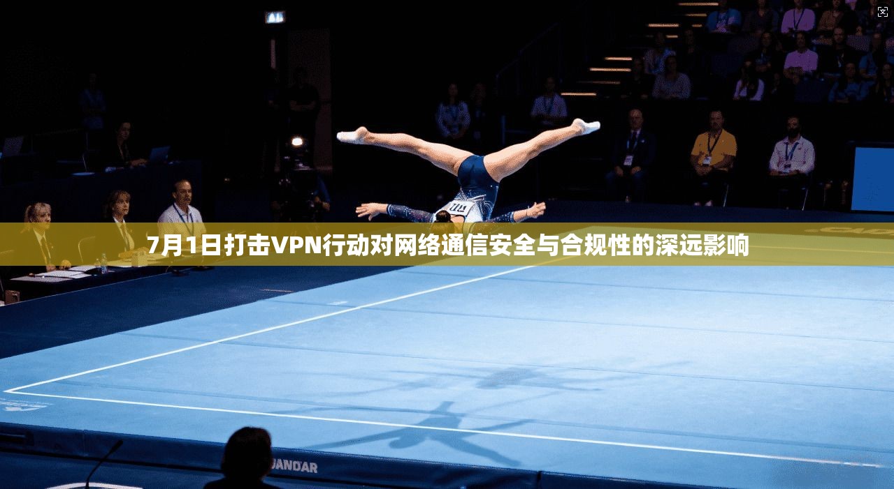 7月1日打击VPN行动对网络通信安全与合规性的深远影响