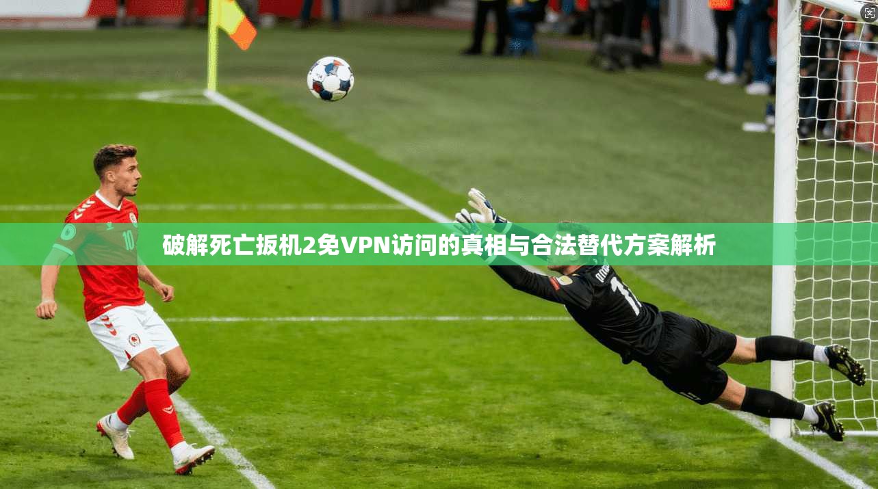 破解死亡扳机2免VPN访问的真相与合法替代方案解析