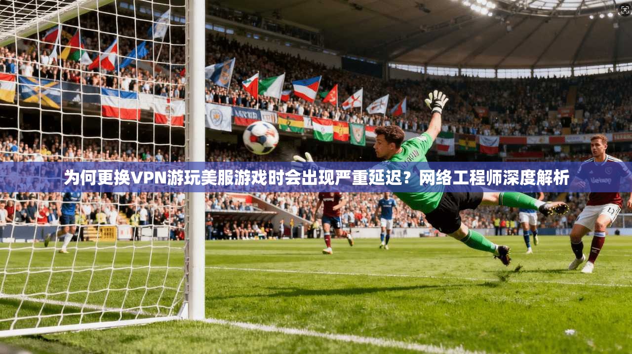 为何更换VPN游玩美服游戏时会出现严重延迟？网络工程师深度解析