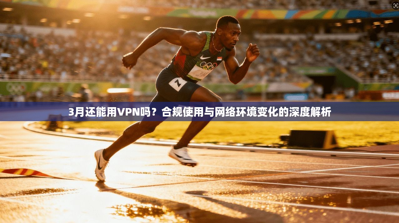 3月还能用VPN吗？合规使用与网络环境变化的深度解析