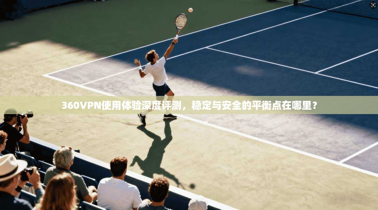 360VPN使用体验深度评测，稳定与安全的平衡点在哪里？