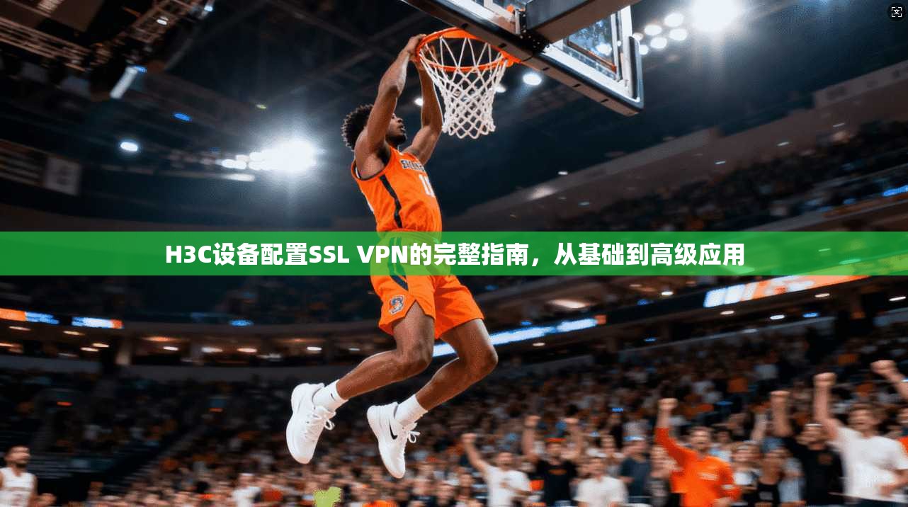 H3C设备配置SSL VPN的完整指南，从基础到高级应用