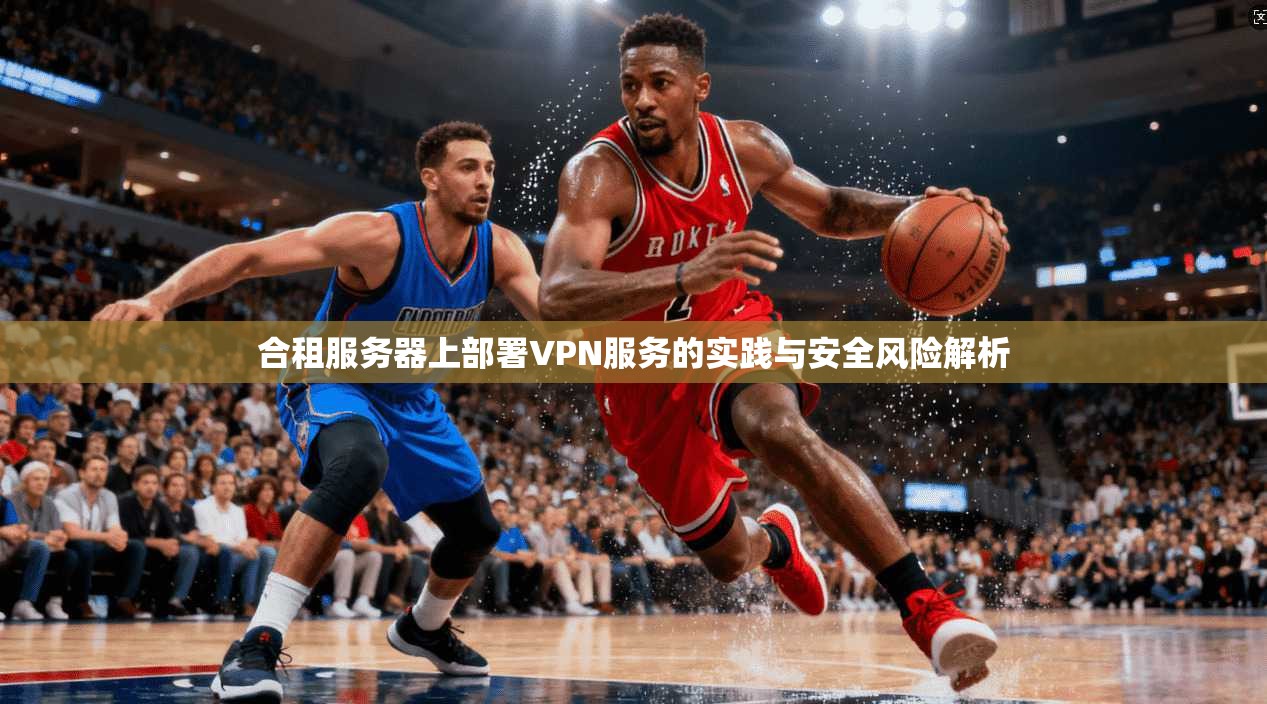 合租服务器上部署VPN服务的实践与安全风险解析