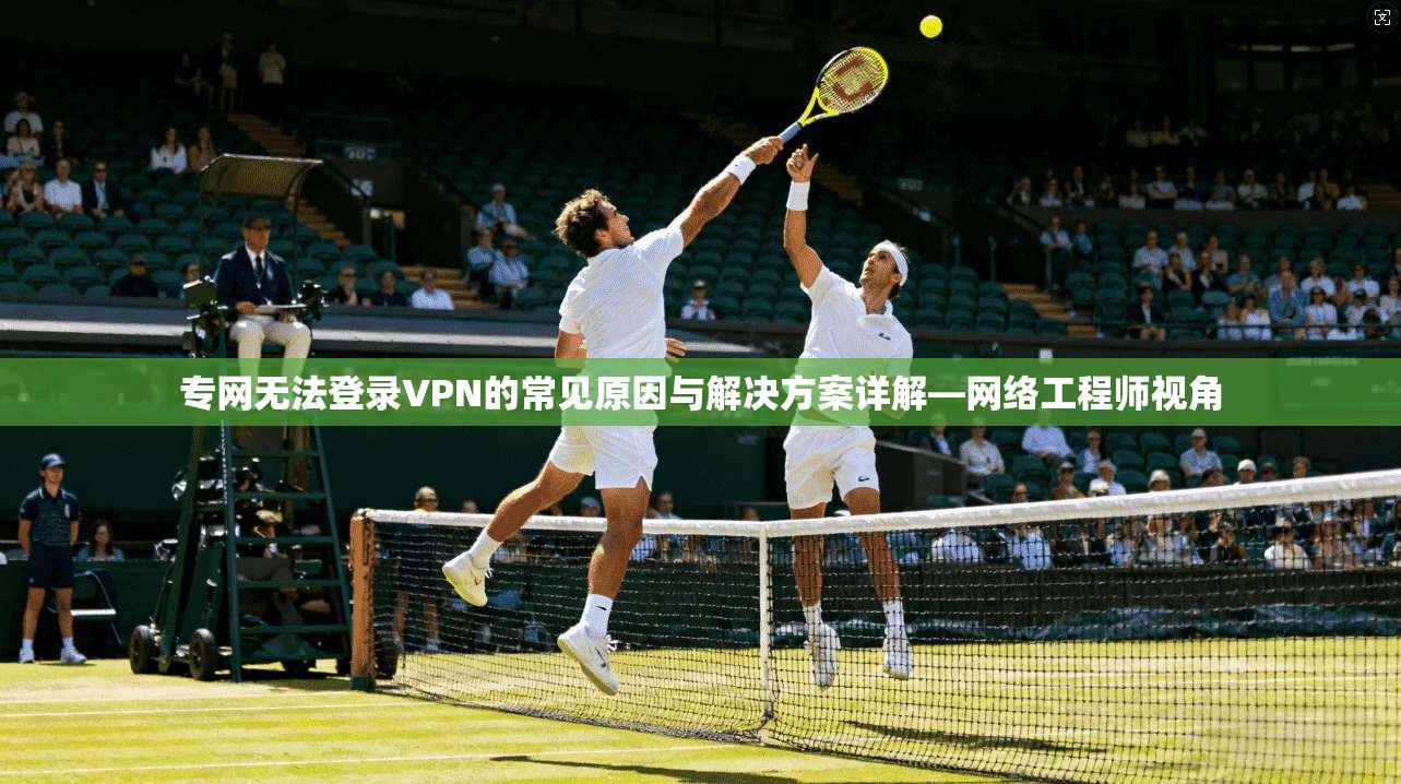 专网无法登录VPN的常见原因与解决方案详解—网络工程师视角