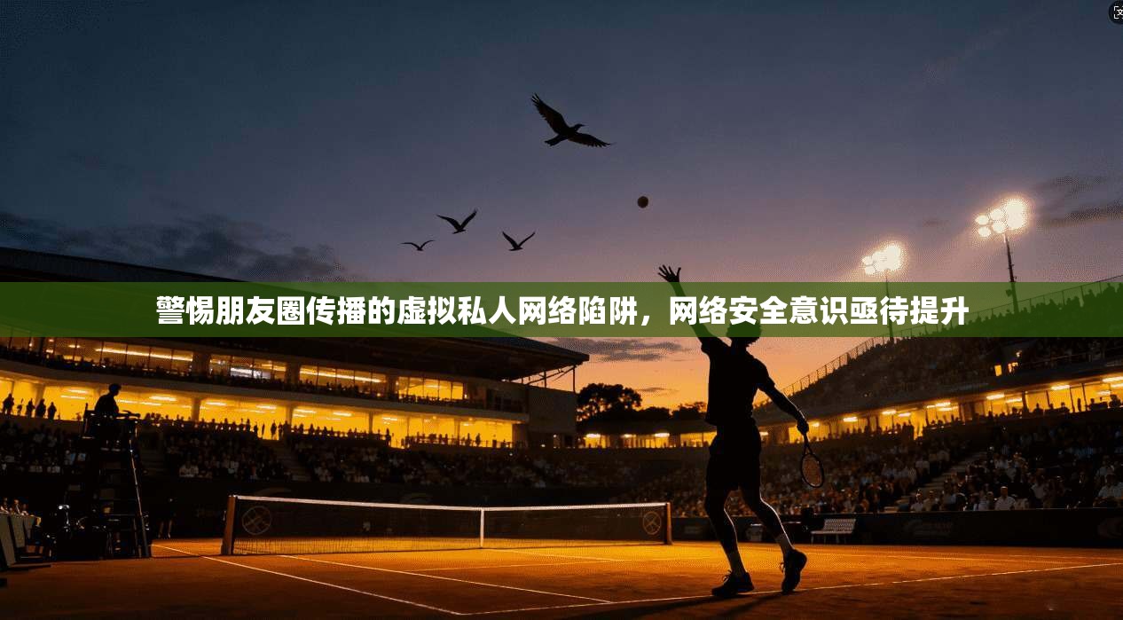 警惕朋友圈传播的虚拟私人网络陷阱，网络安全意识亟待提升