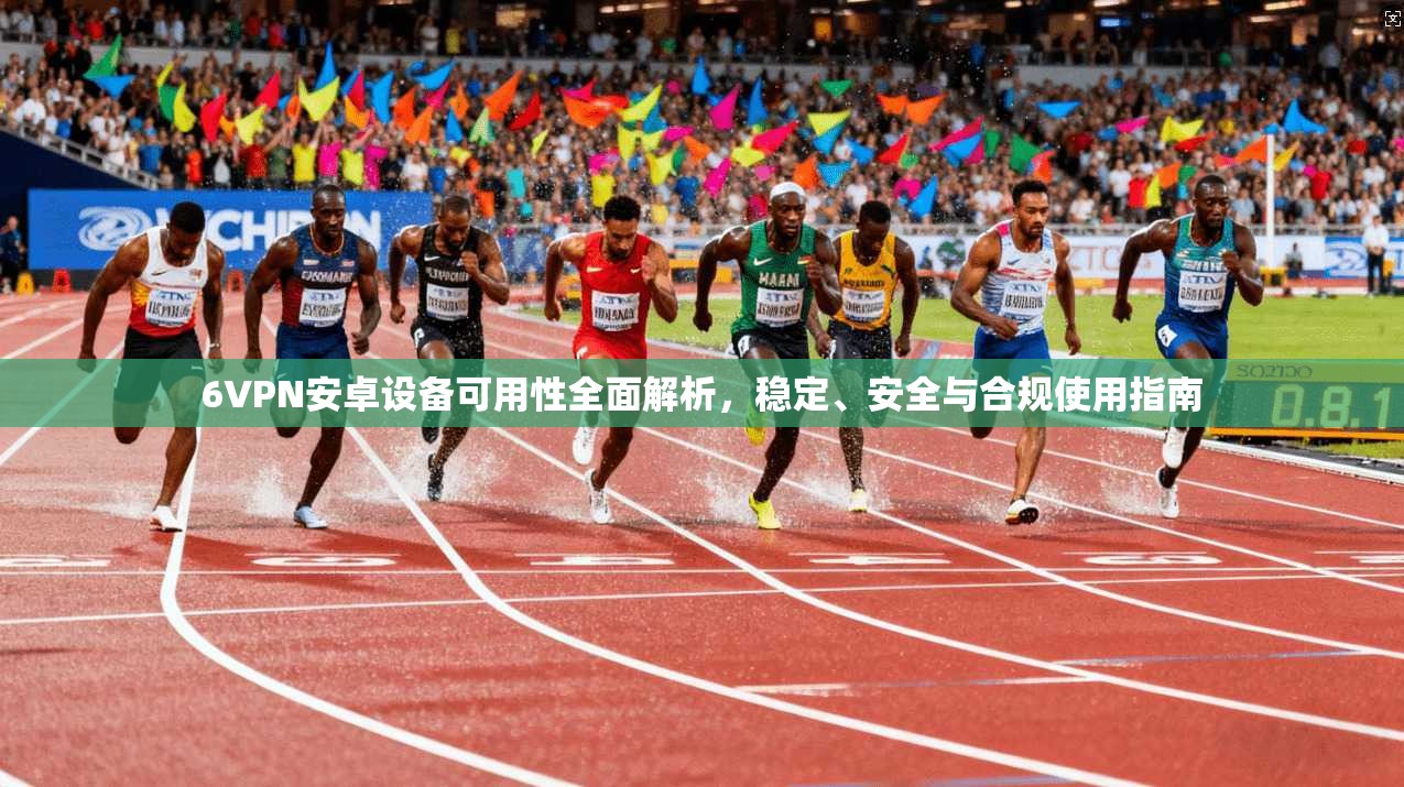 6VPN安卓设备可用性全面解析，稳定、安全与合规使用指南