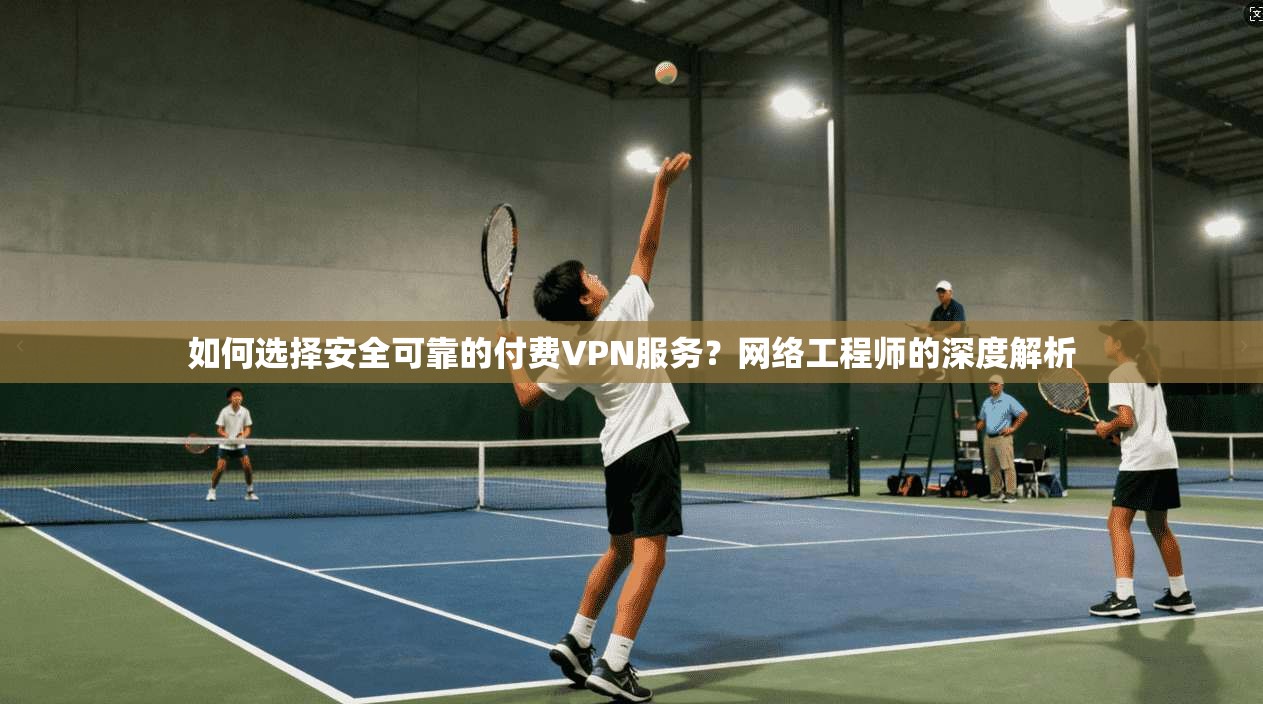 如何选择安全可靠的付费VPN服务？网络工程师的深度解析