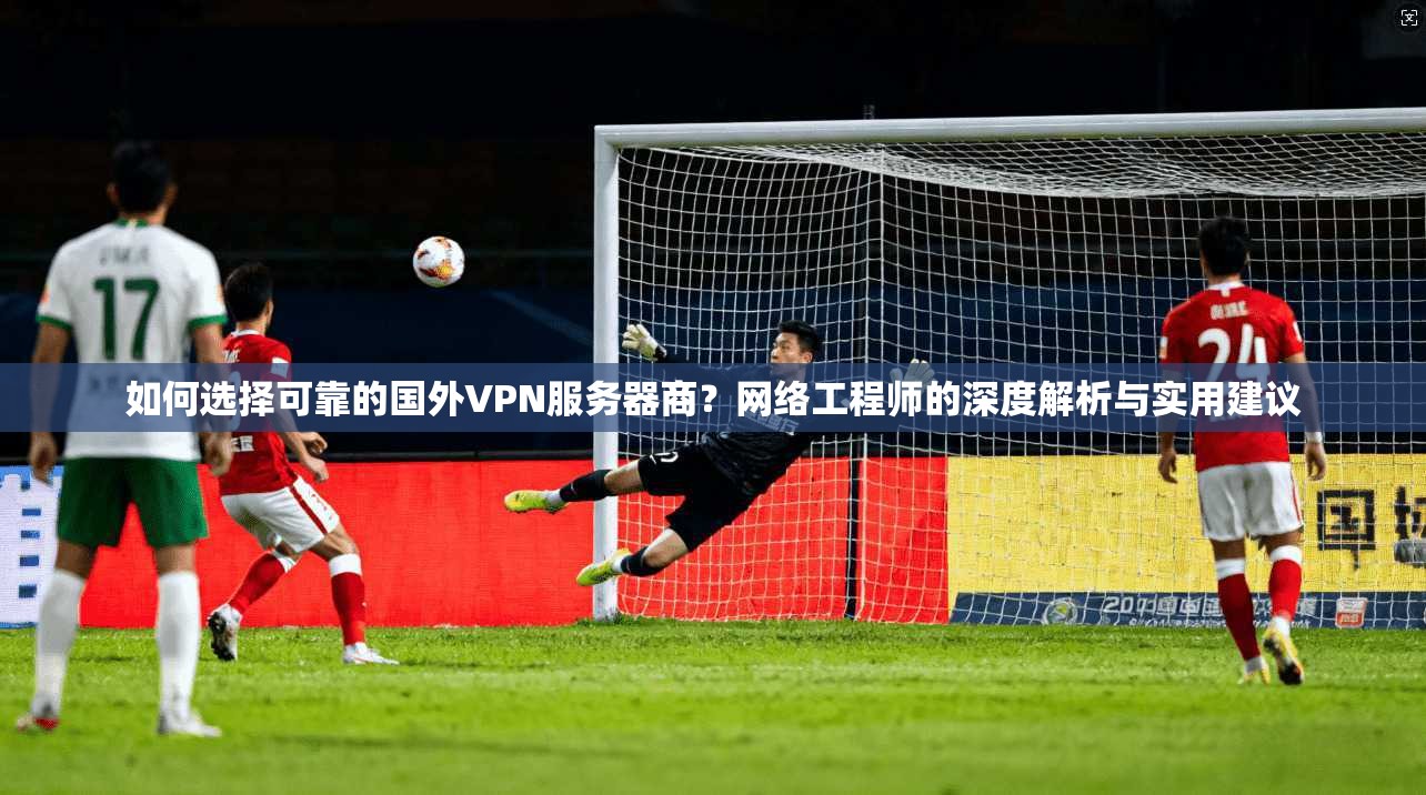 如何选择可靠的国外VPN服务器商？网络工程师的深度解析与实用建议