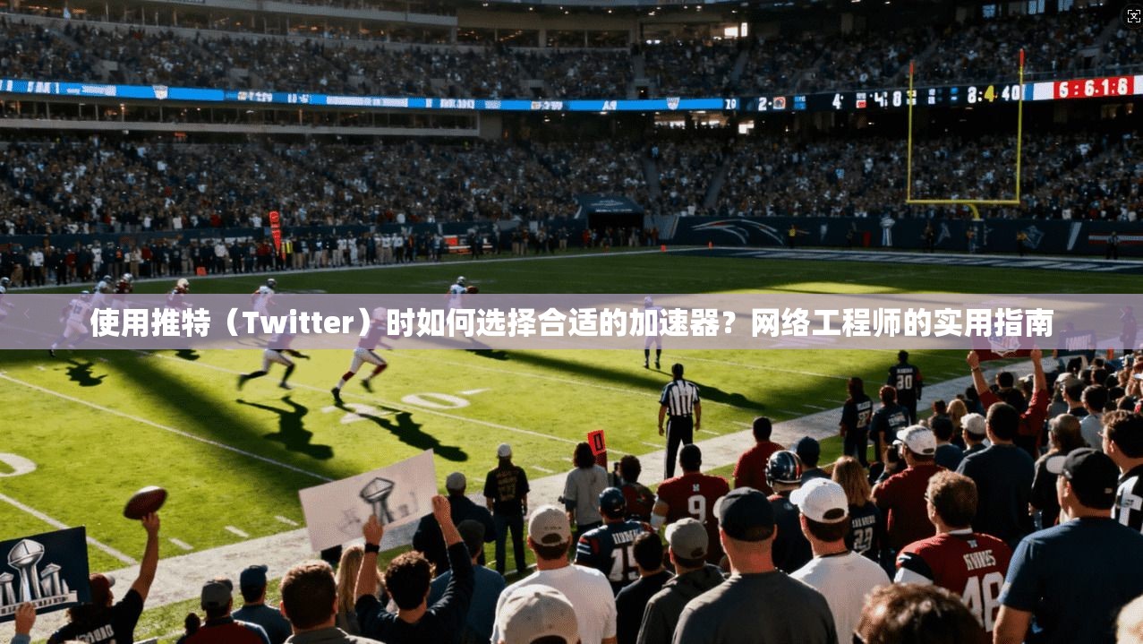 使用推特（Twitter）时如何选择合适的加速器？网络工程师的实用指南