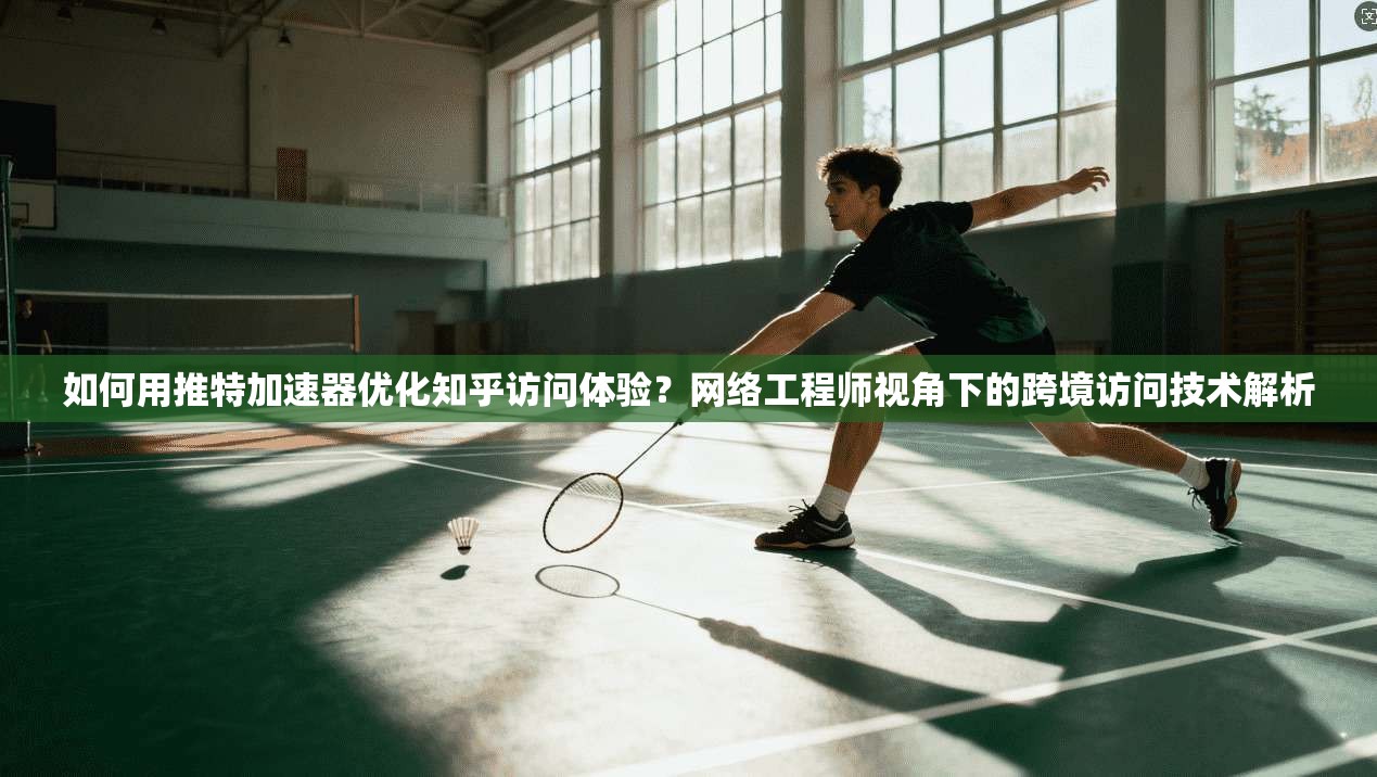 如何用推特加速器优化知乎访问体验？网络工程师视角下的跨境访问技术解析