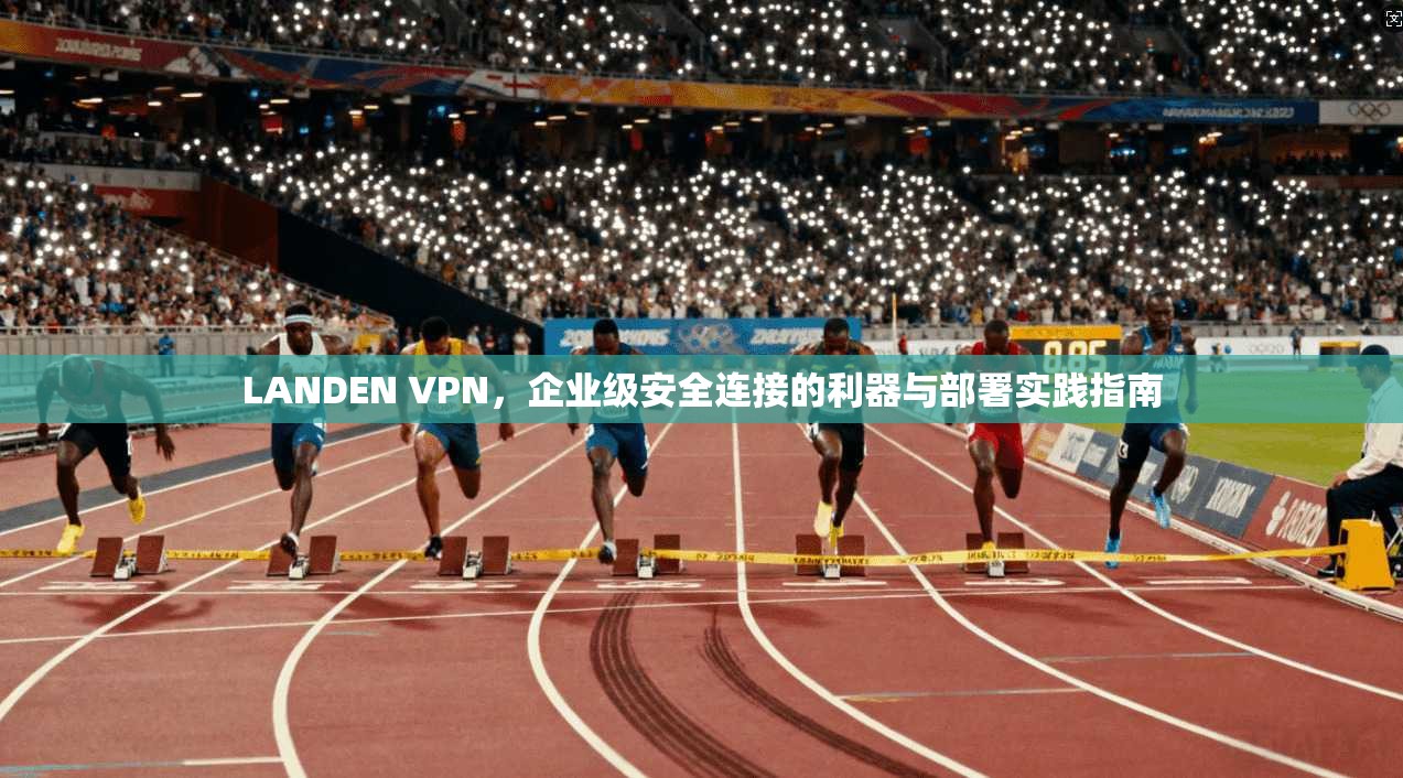 LANDEN VPN，企业级安全连接的利器与部署实践指南